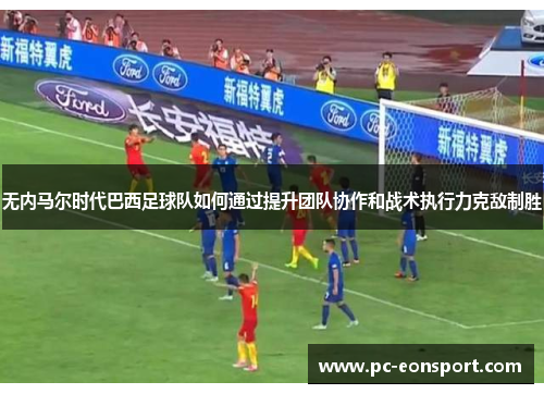 无内马尔时代巴西足球队如何通过提升团队协作和战术执行力克敌制胜